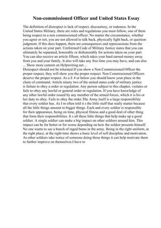 Non-commissioned Officer and United States Essay
The definition of disrespect is lack of respect, discourtesy, or rudeness. In the
United States Military, there are rules and regulations you must follow, one of them
being respect to a non commissioned officer. No matter the circumstance, whether
you agree or not, you are not allowed to talk back, physically fight back, or question
judgment. If this does happen, there are consequences and repercussions from the
actions taken on your part. Uniformed Code of Military Justice states that you can
ultimately be separated, honorably or dishonorably for actions taken on your part.
You can also receive an article fifteen, which takes your hard earned money away
from you and your family. It also will take any free time you may have, and can also
... Show more content on Helpwriting.net ...
Disrespect should not be tolerated.If you show a Non Commissioned Officer the
proper respect, they will show you the proper respect. Non Commissioned Officers
deserve the proper respect. As a E 4 or below you should know your place in the
chain of command. Article ninety two of the united states code of military justice
is failure to obey a order or regulation. Any person subject to this chapter, violates or
fails to obey any lawful or general order or regulation. If you have knowledge of
any other lawful order issued by any member of the armed forces, which it is his or
her duty to obey. Fails to obey the order.The Army itself is a large responsibility
that every soldier has. As I m often told it s the little stuff that really matter because
all the little things amount to bigger things. Each and every soldier is responsible
for their appearance, being on time, physical fitness and a good deal of other thing
that form their responsibilities. It s all these little things that help make up a good
soldier. A single soldier can make a big impact on other soldiers around him. This
impact can be for better or for worse depending on how the soldier presents himself.
No one wants to see a bunch of raged bums in the army. Being in the right uniform, at
the right place, at the right time shows a basic level of self discipline and motivation.
As other soldiers take notice of someone doing these things it can help motivate them
to further improve on themselves.I have to
 