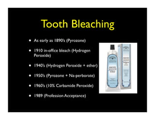 Tooth Bleaching
•
•

As early as 1890’s (Pyrozone)

•
•
•
•

1940’s (Hydrogen Peroxide + ether)

1910 in-ofﬁce bleach (Hydrogen
Peroxide)

1950’s (Pyrozone + Na-perborate)
1960’s (10% Carbamide Peroxide)
1989 (Profession Acceptance)

 