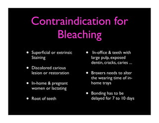 Contraindication for
Bleaching
•

Superﬁcial or extrinsic
Staining

•

Discolored carious
lesion or restoration

•

In-home & pregnant
women or lactating

•

Root of teeth

•

In-ofﬁce & teeth with
large pulp, exposed
dentin, cracks, caries ...

•

Broxers needs to alter
the wearing time of inhome trays

•

Bonding has to be
delayed for 7 to 10 days

 