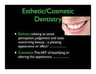 Esthetic/Cosmetic
Dentistry
• Esthetic: relating to sense

perception, judgement and taste
concerning beauty .. a pleasing
appearance or effect”

Webster 3rd International Dictionary

• Cosmetics: The ART of beatifying or
altering the appearance.

Webster 3rd International Dictionary

 