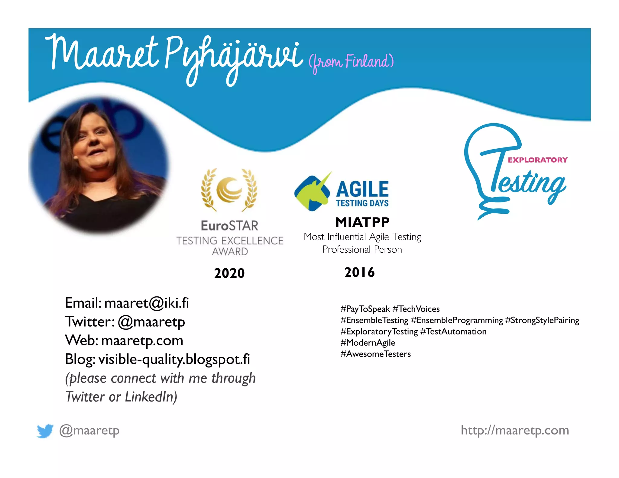 @maaretp http://maaretp.com
2020 2016
MIATPP
Most Influential Agile Testing
Professional Person
#PayToSpeak #TechVoices
#EnsembleTesting #EnsembleProgramming #StrongStylePairing
#ExploratoryTesting #TestAutomation
#ModernAgile
#AwesomeTesters
Maaret Pyhäjärvi (from Finland)
Email: maaret@iki.fi
Twitter: @maaretp
Web: maaretp.com
Blog: visible-quality.blogspot.fi
(please connect with me through
Twitter or LinkedIn)
 