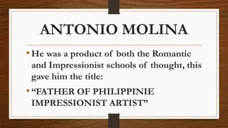 ANTONIO MOLINA
•He was a product of both the Romantic
and Impressionist schools of thought, this
gave him the title:
•“FATHER OF PHILIPPINIE
IMPRESSIONIST ARTIST”
 