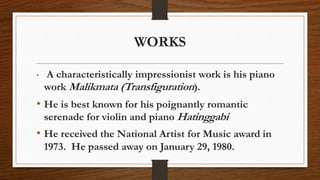 WORKS
• A characteristically impressionist work is his piano
work Malikmata (Transfiguration).
• He is best known for his poignantly romantic
serenade for violin and piano Hatinggabi
• He received the National Artist for Music award in
1973. He passed away on January 29, 1980.
 