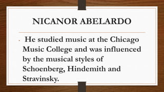 NICANOR ABELARDO
• He studied music at the Chicago
Music College and was influenced
by the musical styles of
Schoenberg, Hindemith and
Stravinsky.
 