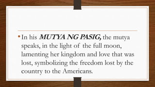 •In his MUTYA NG PASIG, the mutya
speaks, in the light of the full moon,
lamenting her kingdom and love that was
lost, symbolizing the freedom lost by the
country to the Americans.
 