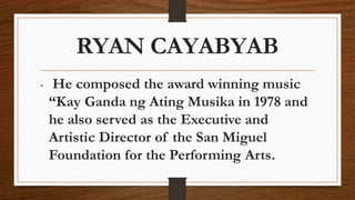 RYAN CAYABYAB
• He composed the award winning music
“Kay Ganda ng Ating Musika in 1978 and
he also served as the Executive and
Artistic Director of the San Miguel
Foundation for the Performing Arts.
 