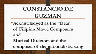 CONSTANCIO DE
GUZMAN
•Acknowledged as the “Dean
of Filipino Movie Composers
and
Musical Directors and the
composer of the nationalistic song
“Bayan Ko”.
 