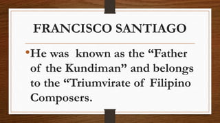 FRANCISCO SANTIAGO
•He was known as the “Father
of the Kundiman” and belongs
to the “Triumvirate of Filipino
Composers.
 
