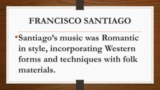 FRANCISCO SANTIAGO
•Santiago’s music was Romantic
in style, incorporating Western
forms and techniques with folk
materials.
 