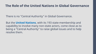 The Role of the United Nations in Global Governance
There is no "Central Authority" in Global Governance.
But the United Nations, with its 193 state-membership and
capability to involve many non-state actors, come close as to
being a "Central Authority" to raise global issues and to help
resolve them.
 