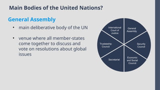 Main Bodies of the United Nations?
International
Court of
Justice
Trusteeship
Council
Secretariat
Economic
and Social
Council
Security
Council
General
Assembly
• main deliberative body of the UN
• venue where all member-states
come together to discuss and
vote on resolutions about global
issues
General Assembly
 