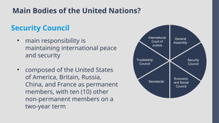Main Bodies of the United Nations?
International
Court of
Justice
Trusteeship
Council
Secretariat
Economic
and Social
Council
Security
Council
General
Assembly
• main responsibility is
maintaining international peace
and security
• composed of the United States
of America, Britain, Russia,
China, and France as permanent
members, with ten (10) other
non-permanent members on a
two-year term
Security Council
 