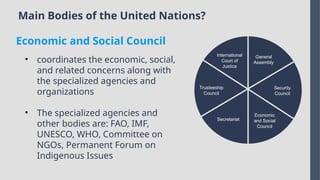 Main Bodies of the United Nations?
International
Court of
Justice
Trusteeship
Council
Secretariat
Economic
and Social
Council
Security
Council
General
Assembly
• coordinates the economic, social,
and related concerns along with
the specialized agencies and
organizations
• The specialized agencies and
other bodies are: FAO, IMF,
UNESCO, WHO, Committee on
NGOs, Permanent Forum on
Indigenous Issues
Economic and Social Council
 