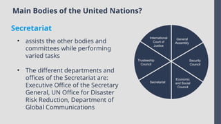 Main Bodies of the United Nations?
International
Court of
Justice
Trusteeship
Council
Secretariat
Economic
and Social
Council
Security
Council
General
Assembly
• assists the other bodies and
committees while performing
varied tasks
• The different departments and
offices of the Secretariat are:
Executive Office of the Secretary
General, UN Office for Disaster
Risk Reduction, Department of
Global Communications
Secretariat
 