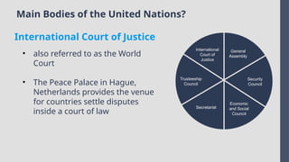 Main Bodies of the United Nations?
International
Court of
Justice
Trusteeship
Council
Secretariat
Economic
and Social
Council
Security
Council
General
Assembly
• also referred to as the World
Court
• The Peace Palace in Hague,
Netherlands provides the venue
for countries settle disputes
inside a court of law
International Court of Justice
 