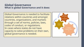 Global Governance
What is global Governance and it does:
Global Governance is needed to facilitate
relations within countries and amongst
countries, organizations, and markets
through a set of norms, policies, laws,
codes of conduct, or regulations.
In cases where states do not have
capacity to solve problems on their own,
global governance is needed.
 