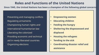 Roles and Functions of the United Nations
Since 1945, the United Nations has been a champion of the following global concerns:
• Preventing and managing conflicts
• Regulating armaments
• Championing human rights and
international humanitarian law
• Liberating the colonized
• Providing economic and technical
aid in newly liberated countries
• Organizing elections
• Empowering women
• Educating children
• Feeding the hungry
• Sheltering the dispossessed and
displaced
• Housing the refugees
• Tending to the sick
• Coordinating disaster relief and
assistance
 