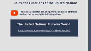 Roles and Functions of the United Nations
To help us understand the beginnings and roles of United
Nations, let us watch the following video:
The United Nations: It’s Your World
https://www.youtube.com/watch?v=bHmXZXsABm0
 