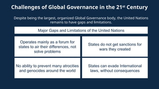 Challenges of Global Governance in the 21st
Century
Despite being the largest, organized Global Governance body, the United Nations
remains to have gaps and limitations.
Operates mainly as a forum for
states to air their differences, not
solve problems
Major Gaps and Limitations of the United Nations
States do not get sanctions for
wars they created
No ability to prevent many atrocities
and genocides around the world
States can evade International
laws, without consequences
 