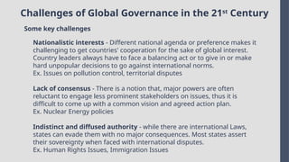 Challenges of Global Governance in the 21st
Century
Some key challenges
Nationalistic interests - Different national agenda or preference makes it
challenging to get countries' cooperation for the sake of global interest.
Country leaders always have to face a balancing act or to give in or make
hard unpopular decisions to go against international norms.
Ex. Issues on pollution control, territorial disputes
Lack of consensus - There is a notion that, major powers are often
reluctant to engage less prominent stakeholders on issues, thus it is
difficult to come up with a common vision and agreed action plan.
Ex. Nuclear Energy policies
Indistinct and diffused authority - while there are international Laws,
states can evade them with no major consequences. Most states assert
their sovereignty when faced with international disputes.
Ex. Human Rights Issues, Immigration Issues
 