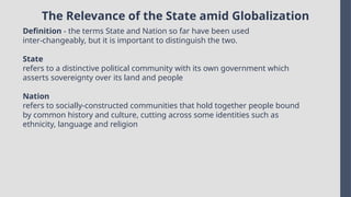 The Relevance of the State amid Globalization
Definition - the terms State and Nation so far have been used
inter-changeably, but it is important to distinguish the two.
State
refers to a distinctive political community with its own government which
asserts sovereignty over its land and people
Nation
refers to socially-constructed communities that hold together people bound
by common history and culture, cutting across some identities such as
ethnicity, language and religion
 