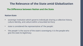 The Relevance of the State amid Globalization
The Difference between Nation and the State
Nation-State
• sovereign institution which governs individuals sharing a collective history,
culture identity, and culture within a bounded territory
• state is considered the representative of 'the people’.
• 'the people' is the source of the state's sovereignty; it is the people who
give the state its legitimacy
 