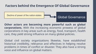 Factors behind the Emergence Of Global Governance
Decline of power of the nation-states
Global Governance
Other actors are becoming more powerful such as global
corporations. With the increasing economic prowess of global
corporations in key areas such as energy, food, transport, health
care, they yield strong influence on many global policies.
Global civil society organizations likewise, have established
historical credibility, relevance and effectives in helping resolve
problems in times of conflict or disaster. They also have a strong
voice and influence on global matters.
 