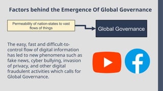 Factors behind the Emergence Of Global Governance
Permeability of nation-states to vast
flows of things Global Governance
The easy, fast and difficult-to-
control flow of digital information
has led to new phenomena such as
fake news, cyber bullying, invasion
of privacy, and other digital
fraudulent activities which calls for
Global Governance.
 