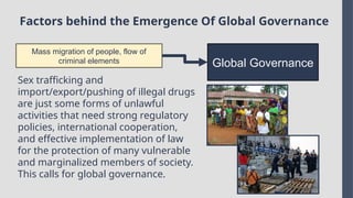 Factors behind the Emergence Of Global Governance
Mass migration of people, flow of
criminal elements Global Governance
Sex trafficking and
import/export/pushing of illegal drugs
are just some forms of unlawful
activities that need strong regulatory
policies, international cooperation,
and effective implementation of law
for the protection of many vulnerable
and marginalized members of society.
This calls for global governance.
 
