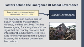 Factors behind the Emergence Of Global Governance
Internal events or problems which
nation-states cannot control Global Governance
The economic and political crisis in
Sudan has led to mass protests,
violence, and had cost lives. This has
been on-going for a long time with no
signs that the country can solve their
internal problem by themselves. This
calls for intervention from the outside,
however, the Sudanese government
has resisted.
 