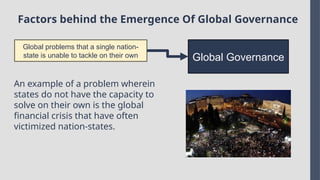 Factors behind the Emergence Of Global Governance
Global problems that a single nation-
state is unable to tackle on their own Global Governance
An example of a problem wherein
states do not have the capacity to
solve on their own is the global
financial crisis that have often
victimized nation-states.
 