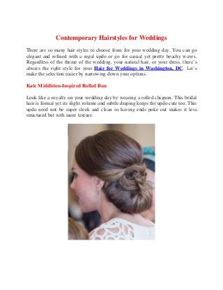 Contemporary Hairstyles for Weddings
There are so many hair styles to choose from for your wedding day. You can go
elegant and refined with a regal updo or go for casual yet pretty beachy waves.
Regardless of the theme of the wedding, your natural hair, or your dress, there’s
always the right style for your Hair for Weddings in Washington, DC. Let’s
make the selection easier by narrowing down your options.
Kate Middleton-Inspired Rolled Bun
Look like a royalty on your wedding day by wearing a rolled chignon. This bridal
hair is formal yet its slight volume and subtle draping keeps the updo cute too. This
updo need not be super sleek and clean so having ends poke out makes it less
structured but with more texture.
 