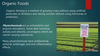 Organic Foods
Organic farming is a method of growing crops without using artificial
pesticides or fertilizers and raising animals without using hormones or
antibiotics.
Phytochemicals act as antioxidants and
enzyme stimulators. Some alter hormone
activity and detoxify carcinogens, which are
cancer-causing substances.
Many phytochemicals have antibacterial,
antiviral, antifungal, and anti-inflammatory
effects.
 