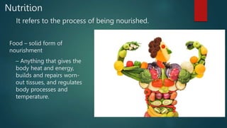 Nutrition
It refers to the process of being nourished.
Food – solid form of
nourishment
– Anything that gives the
body heat and energy,
builds and repairs worn-
out tissues, and regulates
body processes and
temperature.
 