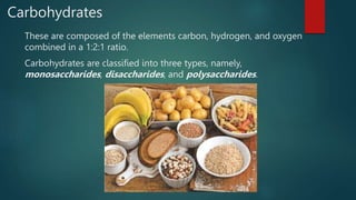 Carbohydrates
These are composed of the elements carbon, hydrogen, and oxygen
combined in a 1:2:1 ratio.
Carbohydrates are classified into three types, namely,
monosaccharides, disaccharides, and polysaccharides.
 