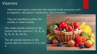 Vitamins
Vitamins are organic molecules that regulate body processes such
as digestion, absorption, metabolism, and circulation.
They are classified as either fat-
soluble or water-soluble.
The water-soluble vitamins in the
human diet are vitamins C, B1, B2, B3,
B5, B6, B7, B9, and B12.
The fat-soluble vitamins in the
human diet are vitamins A, D, E, and
K.
 