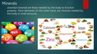 Minerals
Essential minerals are those needed by the body to function
properly. Trace elements, on the other hand, are minerals needed by
the body in small amounts.
 