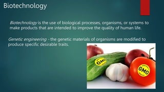 Biotechnology
Biotechnology is the use of biological processes, organisms, or systems to
make products that are intended to improve the quality of human life.
Genetic engineering - the genetic materials of organisms are modified to
produce specific desirable traits.
 