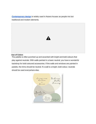 Contemporary design is widely used in Asians houses as people mix bot
traditional and modem elements.
Use of Colors
The palette is often punched up and accented with bright and bold colours that
play against neutrals. With walls painted in a basic neutral, you have a wonderful
backdrop for bold coloured accessories. If the walls and windows are painted in
pastels, the trims should be neutral. If a wall is a bright, bold colour, neutrals
should be used everywhere else.
 