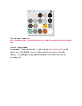 For more details please visit:
https://www.asianpaints.com/products/paints–and–textures/interior–walls/plain–finishes.
html
Lighting Consideration
Contemporary a different parameters. Track lighting and recessed lighting help to
wash a wall in light. In both home renovations and new construction, consider
installing cove lighting or indirect light. Include colour and metallic elements on
the light fixtures
 