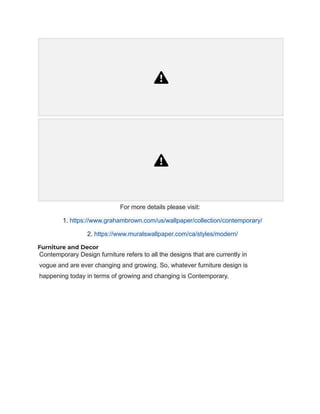 For more details please visit:
1. https://www.grahambrown.com/us/wallpaper/collection/contemporary/
2. https://www.muralswallpaper.com/ca/styles/modern/
Furniture and Decor
Contemporary Design furniture refers to all the designs that are currently in
vogue and are ever changing and growing. So, whatever furniture design is
happening today in terms of growing and changing is Contemporary.
 