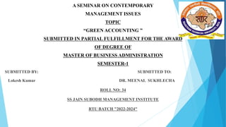 A SEMINAR ON CONTEMPORARY
MANAGEMENT ISSUES
TOPIC
“GREEN ACCOUNTING ”
SUBMITTED IN PARTIAL FULFILLMENT FOR THE AWARD
OF DEGREE OF
MASTER OF BUSINESS ADMINISTRATION
SEMESTER-1
SUBMITTED BY: SUBMITTED TO:
Lokesh Kumar DR. MEENAL SUKHLECHA
ROLL NO: 34
SS JAIN SUBODH MANAGEMENT INSTITUTE
RTU BATCH "2022-2024"
 