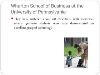 Wharton School of Business at the
University of Pennsylvania
They have matched about 60 executives with mentors--

mostly graduate students who have demonstrated an
excellent grasp of technology

 