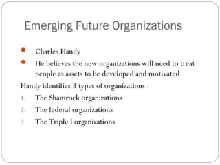 Emerging Future Organizations


Charles Handy
 He believes the new organizations will need to treat
people as assets to be developed and motivated
Handy identifies 3 types of organizations :
1. The Shamrock organizations
2. The federal organizations
3. The Triple I organizations

 