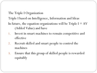 The Triple I Organization
Triple I based on Intelligence, Information and Ideas
In future, the equation organizations will be Triple I = AV
(Added Value) and have
1. Invest in smart machines to remain competitive and
effective
2. Recruit skilled and smart people to control the
machines
3. Ensure that this group of skilled people is rewarded
equitably

 