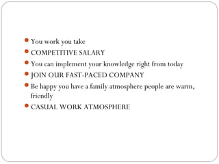 You work you take
COMPETITIVE SALARY
You can implement your knowledge right from today
JOIN OUR FAST-PACED COMPANY
Be happy you have a family atmosphere people are warm,

friendly
CASUAL WORK ATMOSPHERE

 