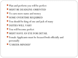 Plan and perform you will be perfect
MUST BE DEADLINE-ORIENTED
To earn more name and money
SOME OVERTIME REQUIRED
You should be king of one and jack of many 
DUTIES WILL VARY
You will become perfect
MUST HAVE AN EYE FOR DETAIL
Female Applicants must be focused both officially and

personally
'CAREER-MINDED'

 