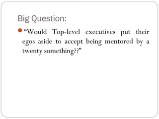 Big Question:
“Would Top-level executives put their

egos aside to accept being mentored by a
twenty something??”

 