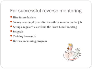 For successful reverse mentoring
Hire future leaders
Survey new employees after two-three months on the job
Set up a regular “View from the Front Lines” meeting
Set goals
Training is essential
Reverse mentoring program

 