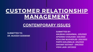 CUSTOMER RELATIONSHIP
MANAGEMENT
CONTEMPORARY ISSUES
SUBMITTED TO:
DR. MUKESH GOSWAMI
SUBMITTED BY:
ANUBHAV AGGARWAL -225/2022
APOORAV CHAUHAN -234/2022
POULOMI MUKHERJEE- 205/2022
PARTH AHLUWALIA- 221/2022
SHIVANT KATHAIT - 244/2022
VIDHI JAIN- 247/2022
 